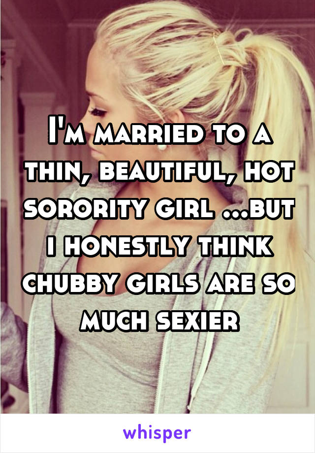 I'm married to a thin, beautiful, hot sorority girl ...but i honestly think chubby girls are so much sexier