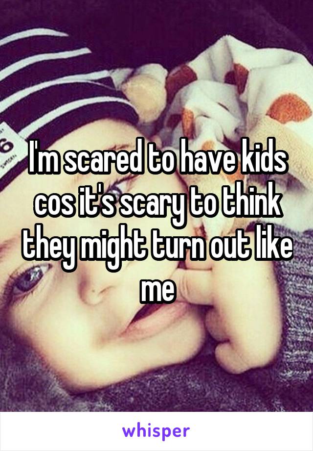 I'm scared to have kids cos it's scary to think they might turn out like me
