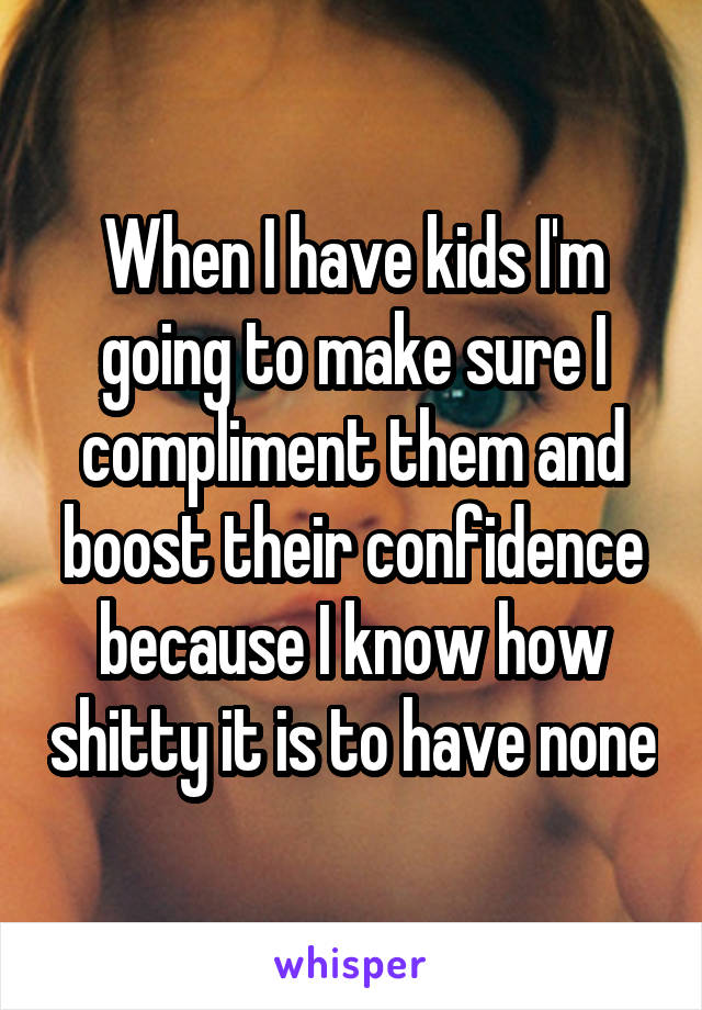When I have kids I'm going to make sure I compliment them and boost their confidence because I know how shitty it is to have none