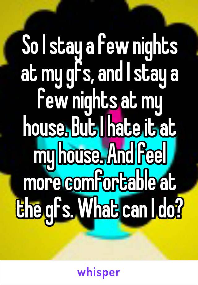 So I stay a few nights at my gfs, and I stay a few nights at my house. But I hate it at my house. And feel more comfortable at the gfs. What can I do?
