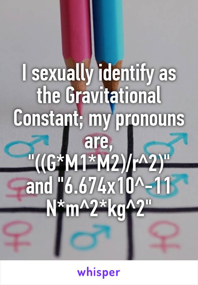 I sexually identify as the Gravitational Constant; my pronouns are, "((G*M1*M2)/r^2)" and "6.674x10^-11 N*m^2*kg^2"