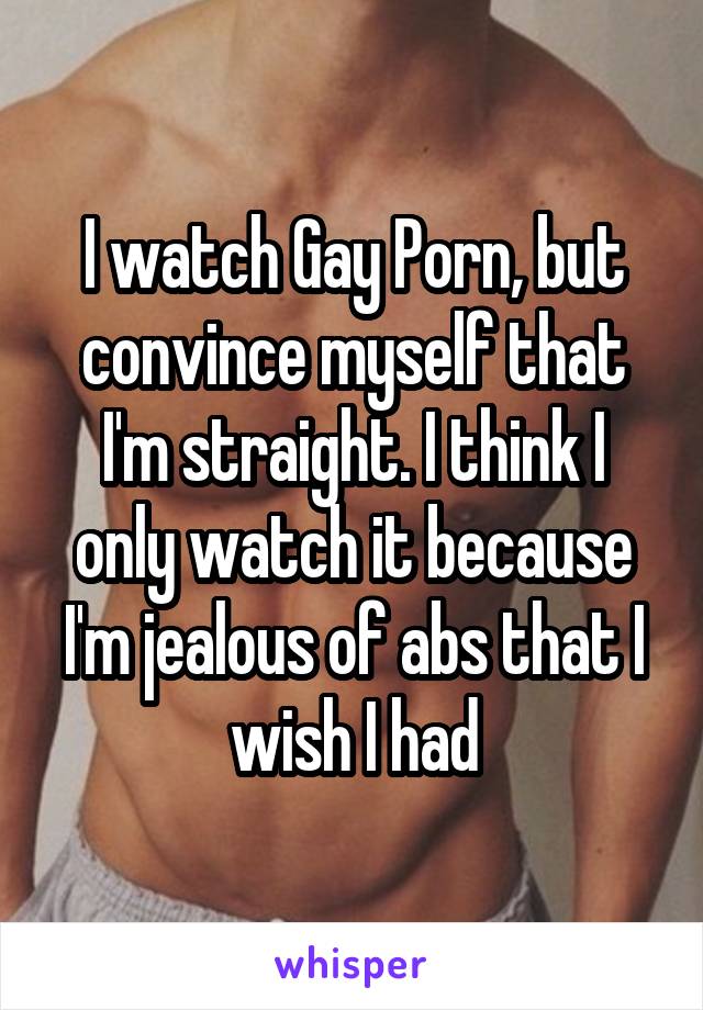 I watch Gay Porn, but convince myself that I'm straight. I think I only watch it because I'm jealous of abs that I wish I had