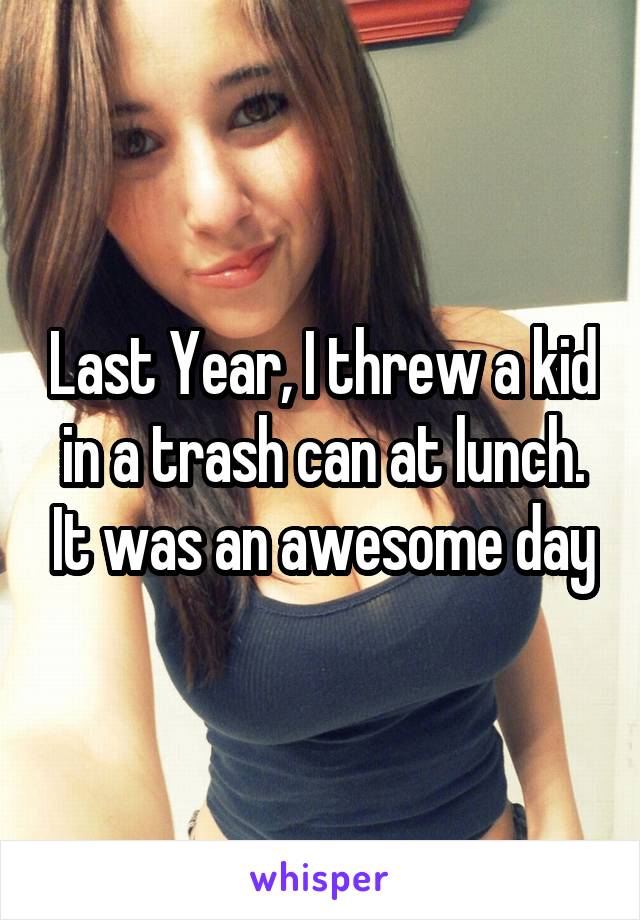 Last Year, I threw a kid in a trash can at lunch. It was an awesome day