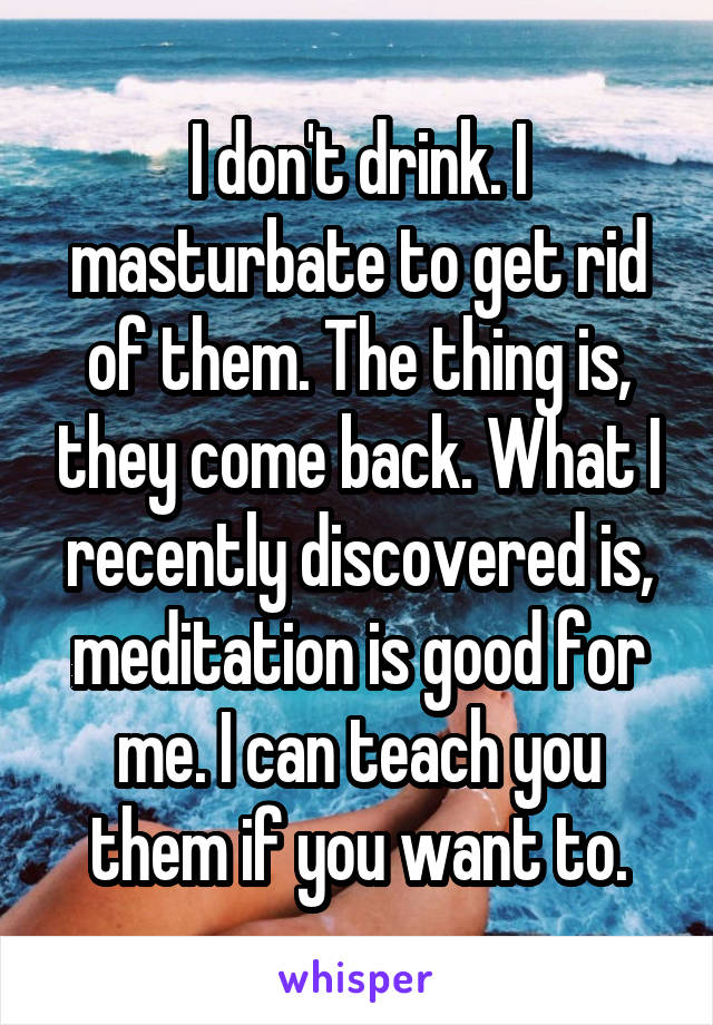 I don't drink. I masturbate to get rid of them. The thing is, they come back. What I recently discovered is, meditation is good for me. I can teach you them if you want to.