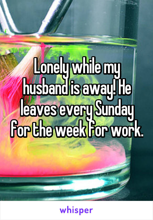 Lonely while my husband is away! He leaves every Sunday for the week for work. 