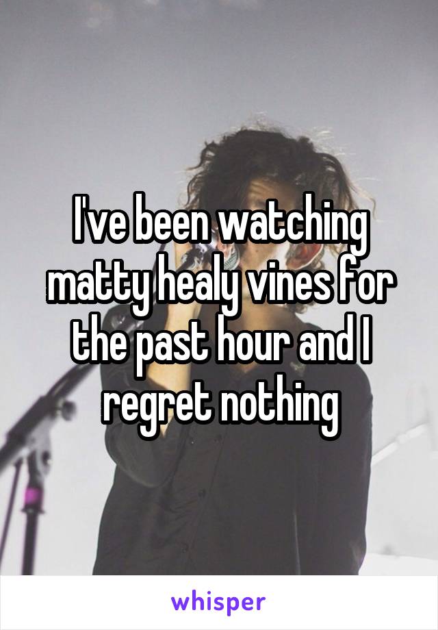 I've been watching matty healy vines for the past hour and I regret nothing