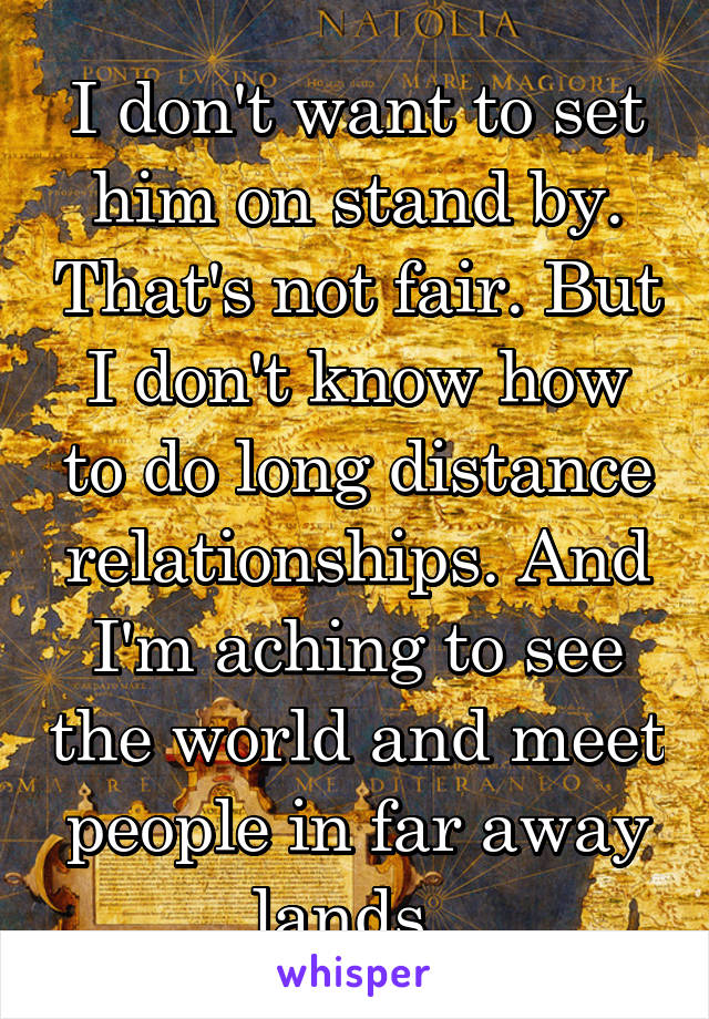I don't want to set him on stand by. That's not fair. But I don't know how to do long distance relationships. And I'm aching to see the world and meet people in far away lands. 