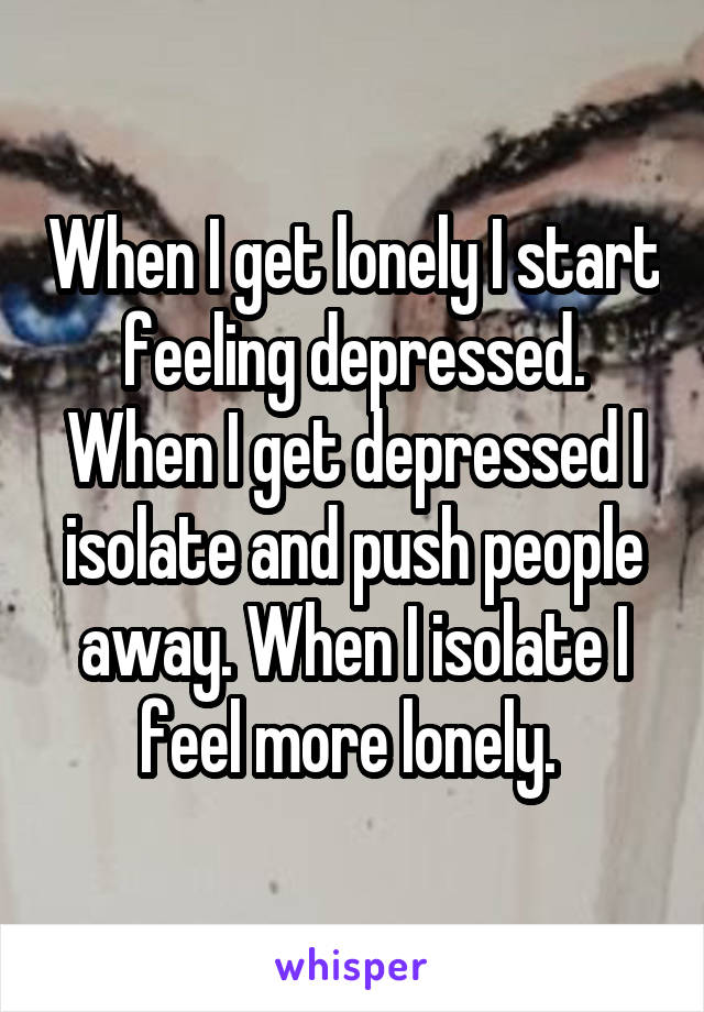 When I get lonely I start feeling depressed. When I get depressed I isolate and push people away. When I isolate I feel more lonely. 