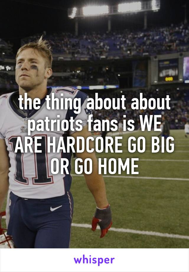 the thing about about patriots fans is WE ARE HARDCORE GO BIG OR GO HOME