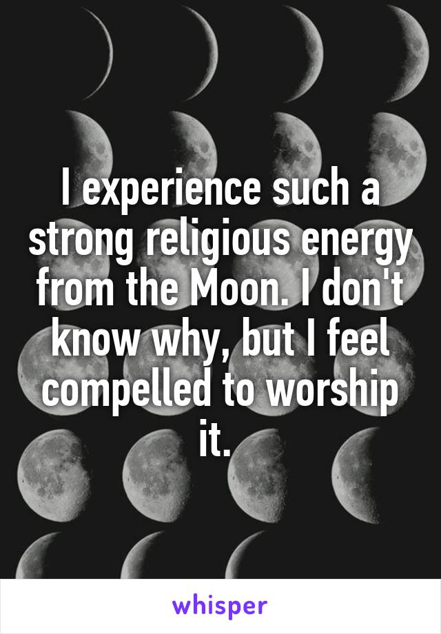 I experience such a strong religious energy from the Moon. I don't know why, but I feel compelled to worship it. 