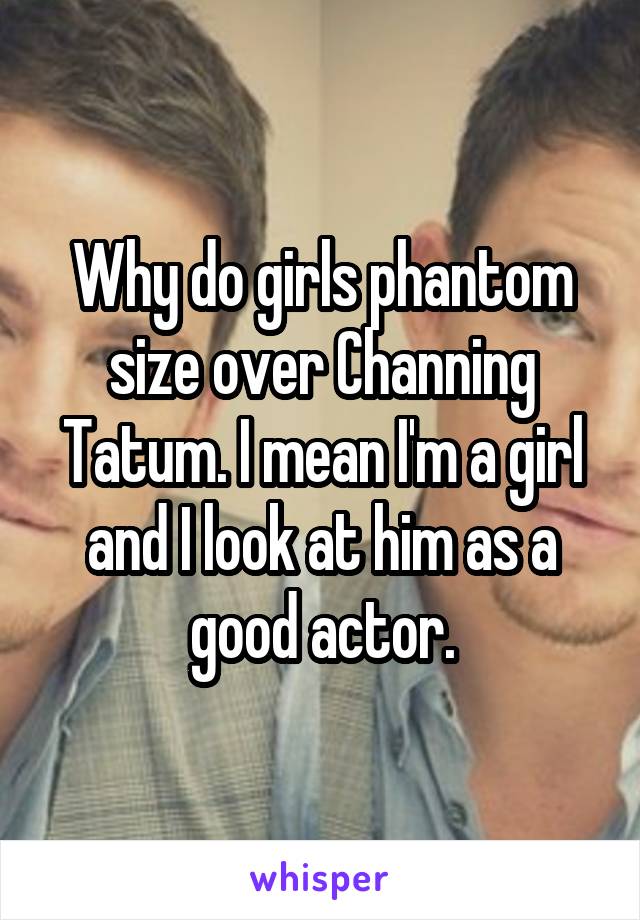 Why do girls phantom size over Channing Tatum. I mean I'm a girl and I look at him as a good actor.