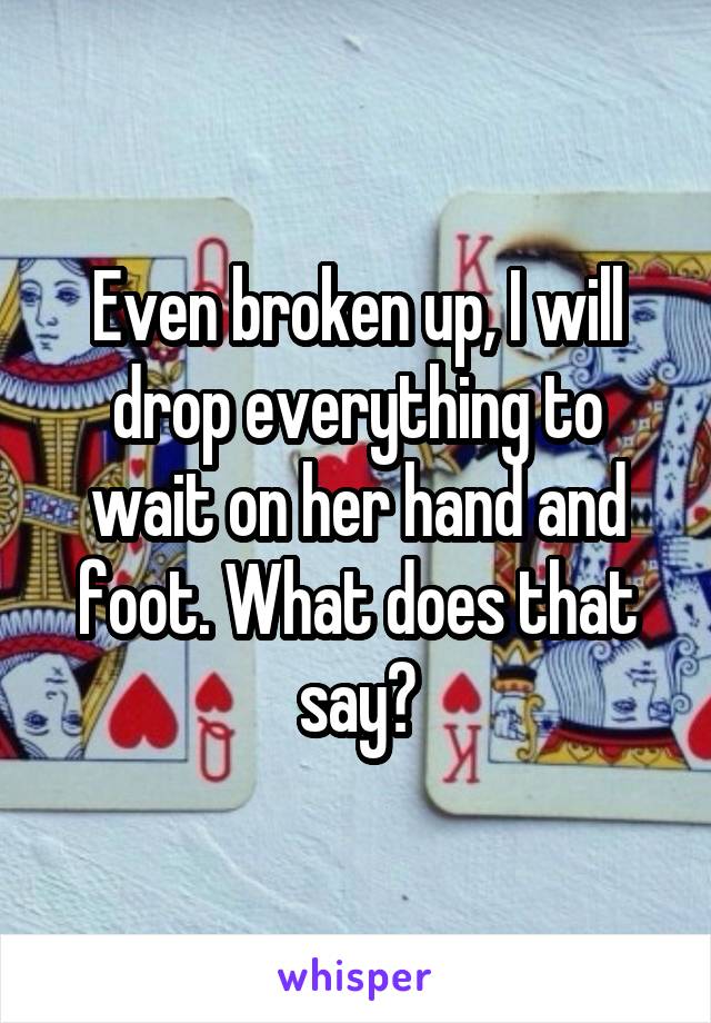 Even broken up, I will drop everything to wait on her hand and foot. What does that say?