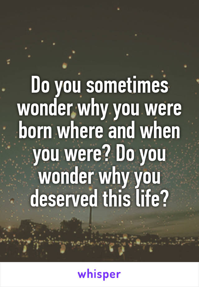 Do you sometimes wonder why you were born where and when you were? Do you wonder why you deserved this life?