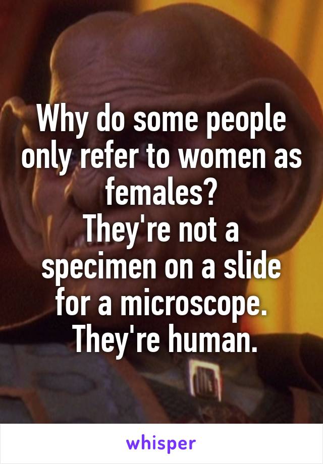 Why do some people only refer to women as females?
They're not a specimen on a slide for a microscope.
 They're human.