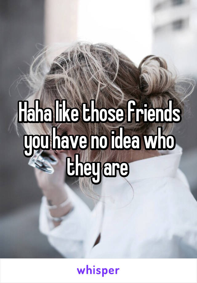 Haha like those friends you have no idea who they are 