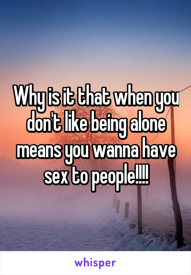 Why is it that when you don't like being alone means you wanna have sex to people!!!!