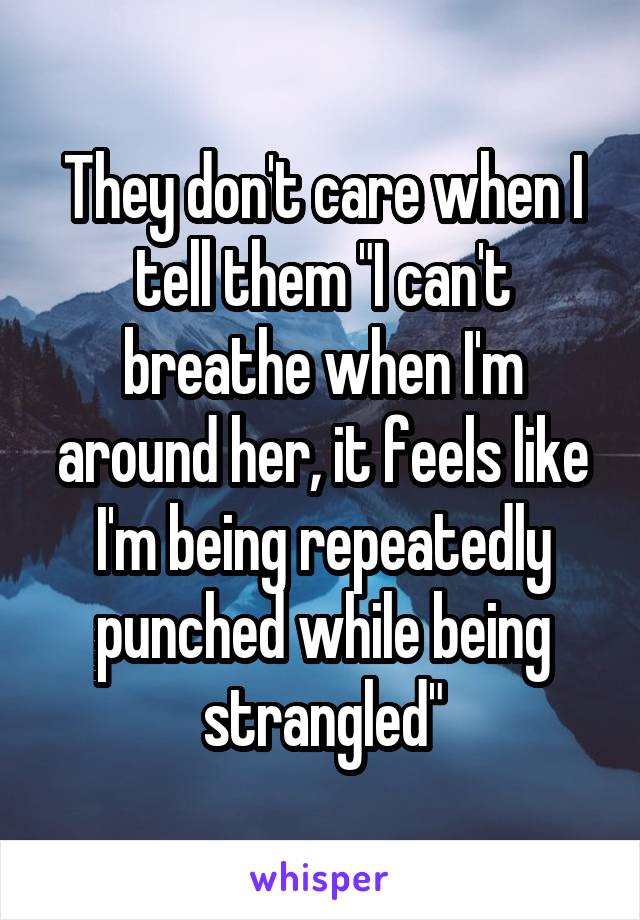 They don't care when I tell them "I can't breathe when I'm around her, it feels like I'm being repeatedly punched while being strangled"