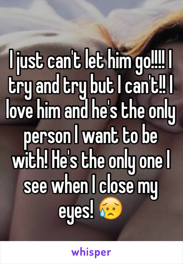 I just can't let him go!!!! I try and try but I can't!! I love him and he's the only person I want to be with! He's the only one I see when I close my eyes! 😥