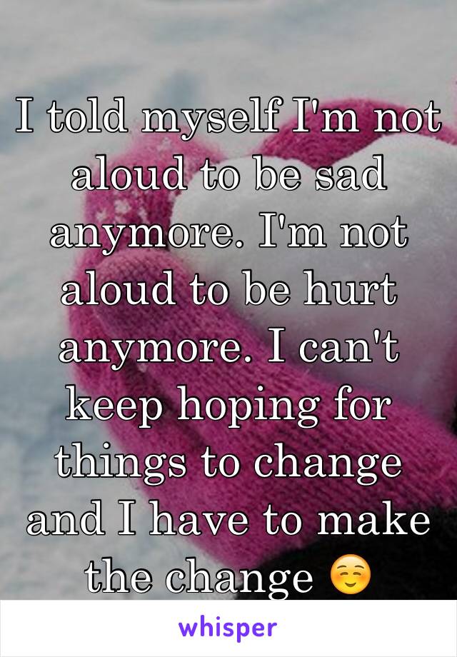 I told myself I'm not aloud to be sad anymore. I'm not aloud to be hurt anymore. I can't keep hoping for things to change and I have to make the change ☺️