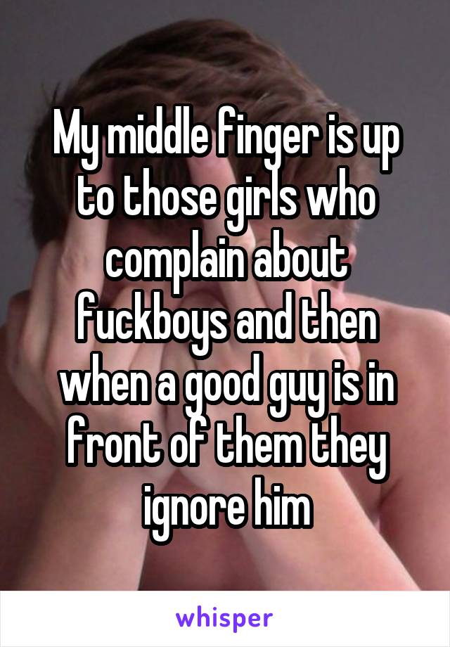 My middle finger is up to those girls who complain about fuckboys and then when a good guy is in front of them they ignore him