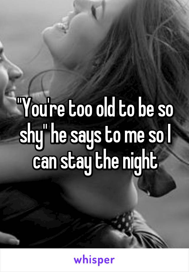"You're too old to be so shy" he says to me so I can stay the night