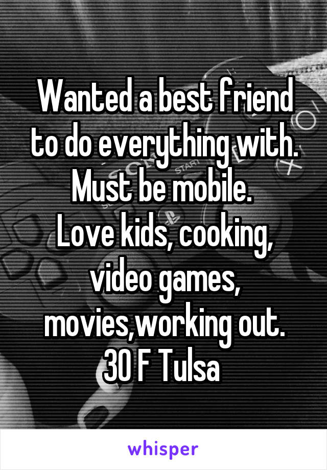 Wanted a best friend to do everything with. Must be mobile. 
Love kids, cooking, video games, movies,working out.
30 F Tulsa 
