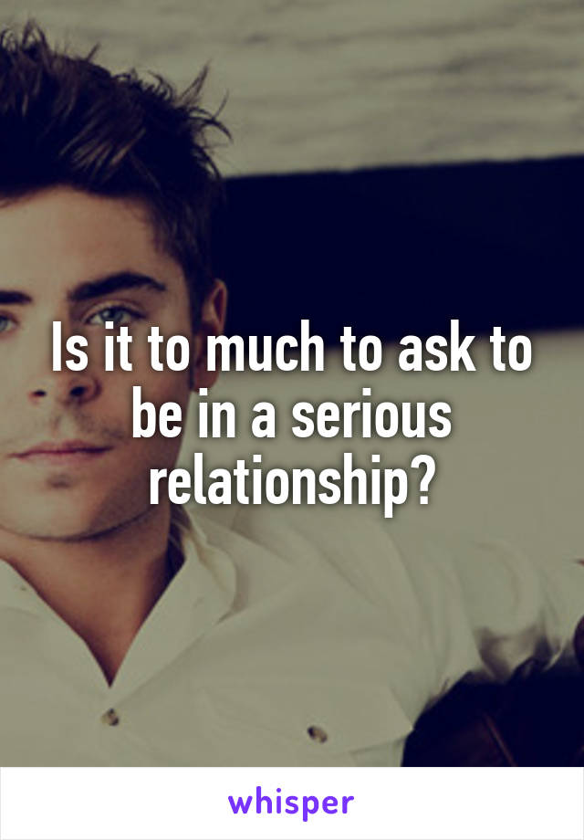 Is it to much to ask to be in a serious relationship?