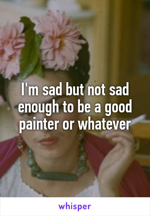 I'm sad but not sad enough to be a good painter or whatever