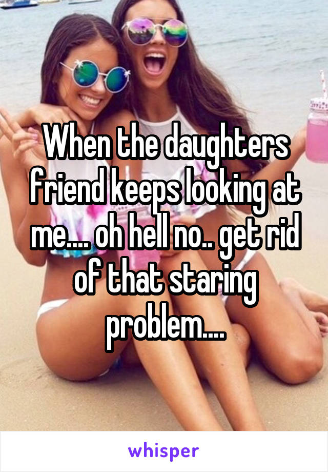 When the daughters friend keeps looking at me.... oh hell no.. get rid of that staring problem....