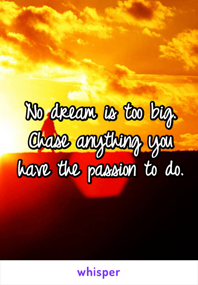 No dream is too big. Chase anything you have the passion to do.