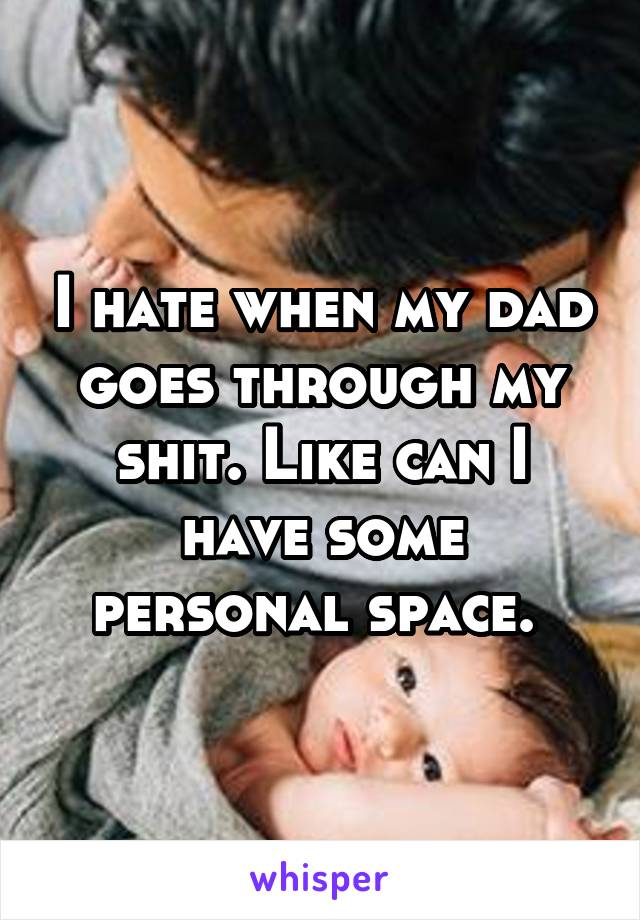 I hate when my dad goes through my shit. Like can I have some personal space. 
