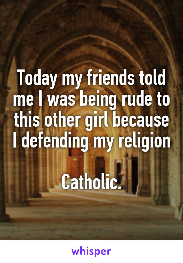 Today my friends told me I was being rude to this other girl because I defending my religion

Catholic.