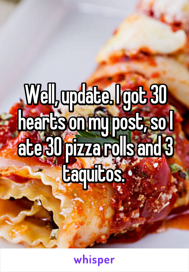 Well, update. I got 30 hearts on my post, so I ate 30 pizza rolls and 3 taquitos. 