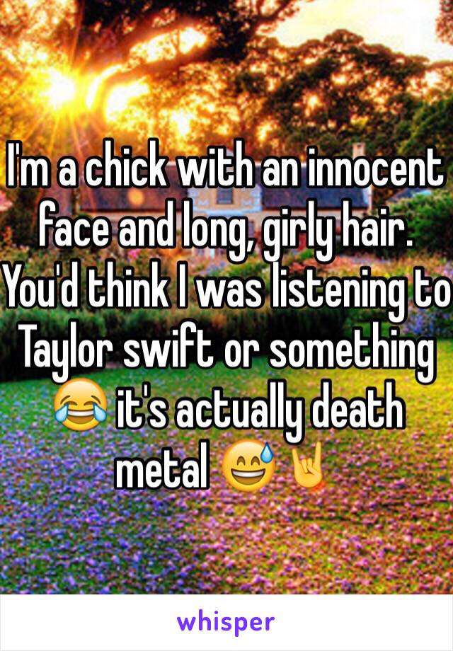 I'm a chick with an innocent face and long, girly hair. You'd think I was listening to Taylor swift or something 😂 it's actually death metal 😅🤘