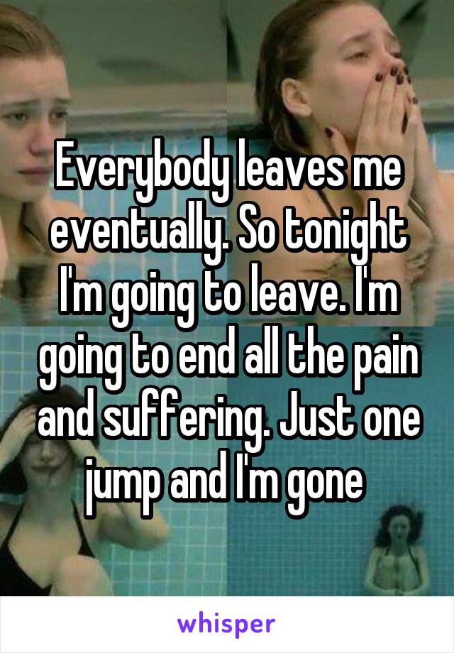 Everybody leaves me eventually. So tonight I'm going to leave. I'm going to end all the pain and suffering. Just one jump and I'm gone 