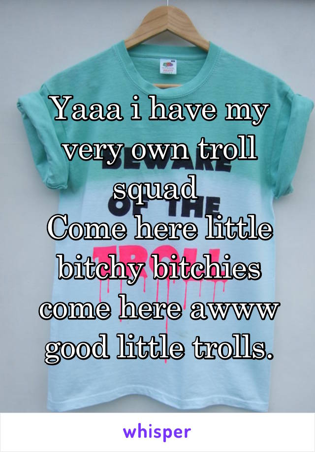 Yaaa i have my very own troll squad 
Come here little bitchy bitchies come here awww good little trolls.