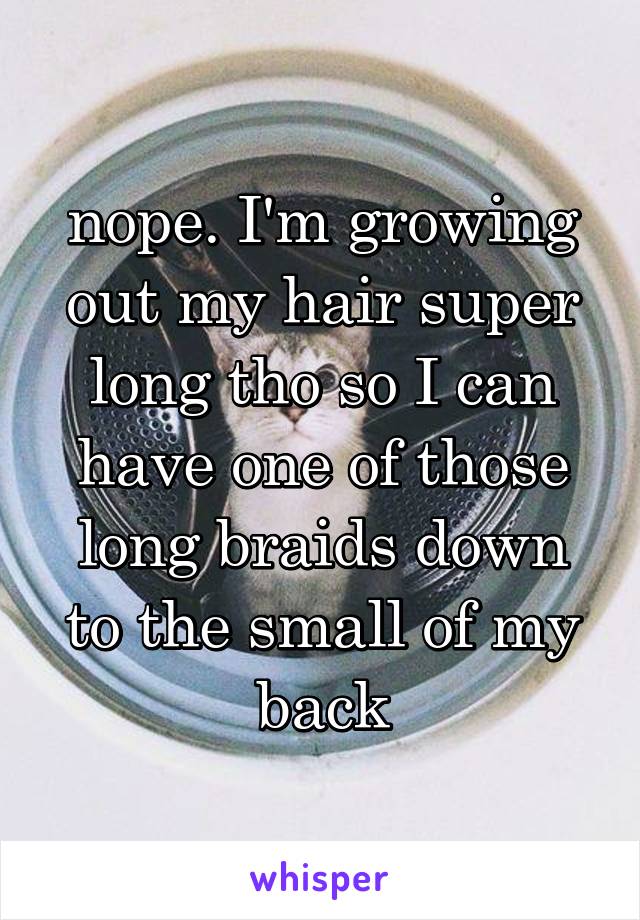 nope. I'm growing out my hair super long tho so I can have one of those long braids down to the small of my back