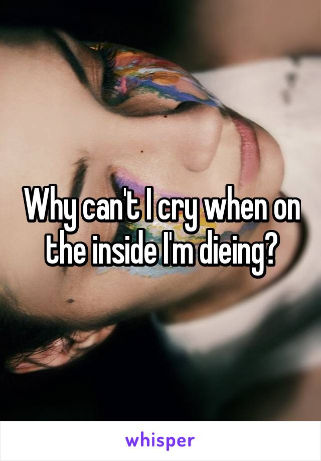 Why can't I cry when on the inside I'm dieing?