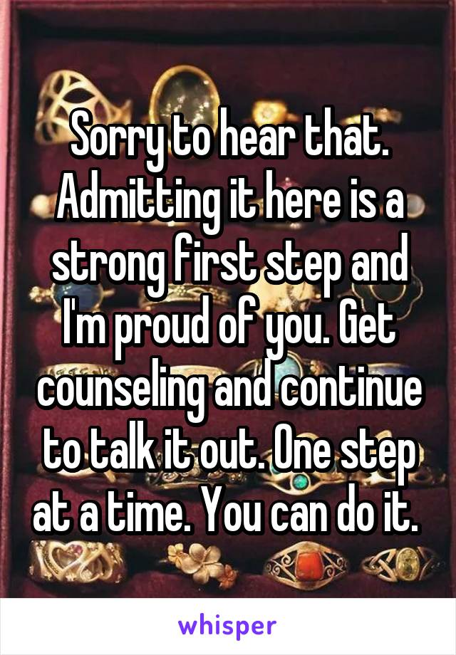 Sorry to hear that. Admitting it here is a strong first step and I'm proud of you. Get counseling and continue to talk it out. One step at a time. You can do it. 