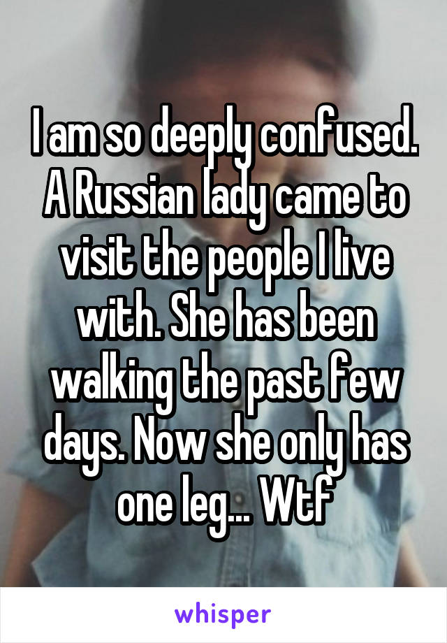 I am so deeply confused. A Russian lady came to visit the people I live with. She has been walking the past few days. Now she only has one leg... Wtf