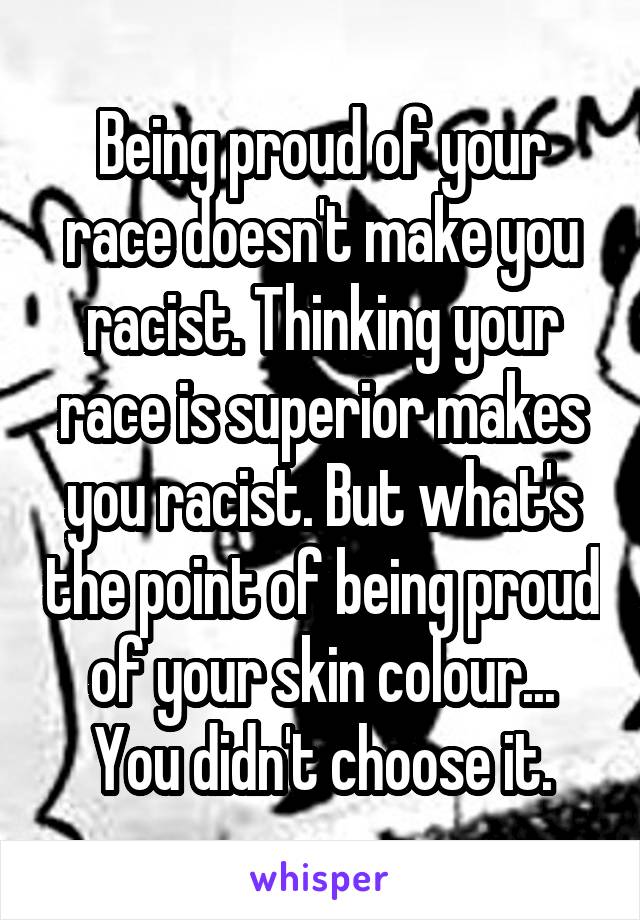 Being proud of your race doesn't make you racist. Thinking your race is superior makes you racist. But what's the point of being proud of your skin colour... You didn't choose it.