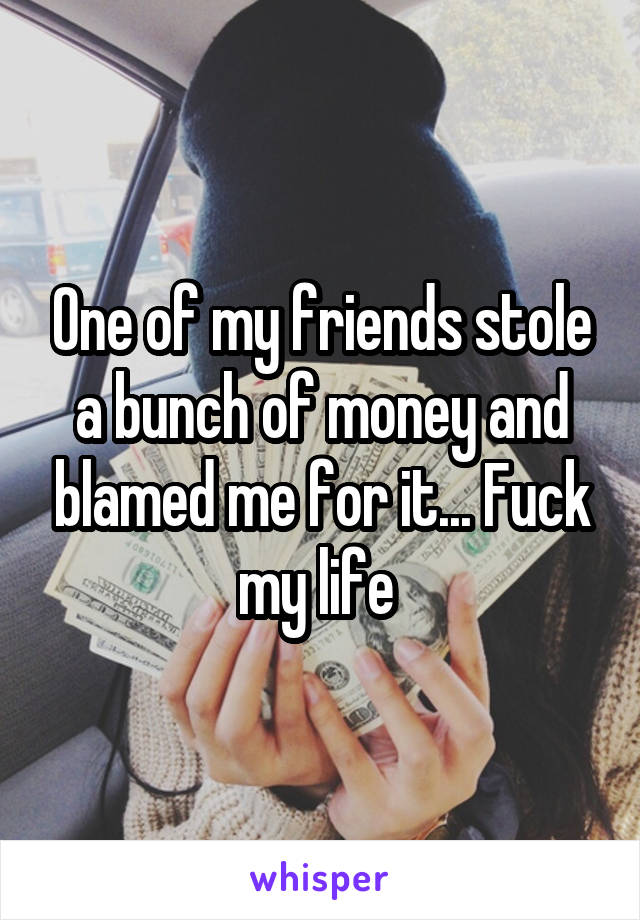 One of my friends stole a bunch of money and blamed me for it... Fuck my life 