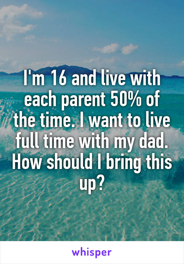 I'm 16 and live with each parent 50% of the time. I want to live full time with my dad. How should I bring this up?