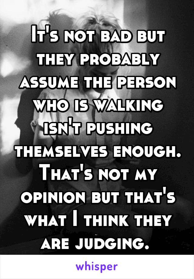 It's not bad but they probably assume the person who is walking isn't pushing themselves enough. That's not my opinion but that's what I think they are judging. 