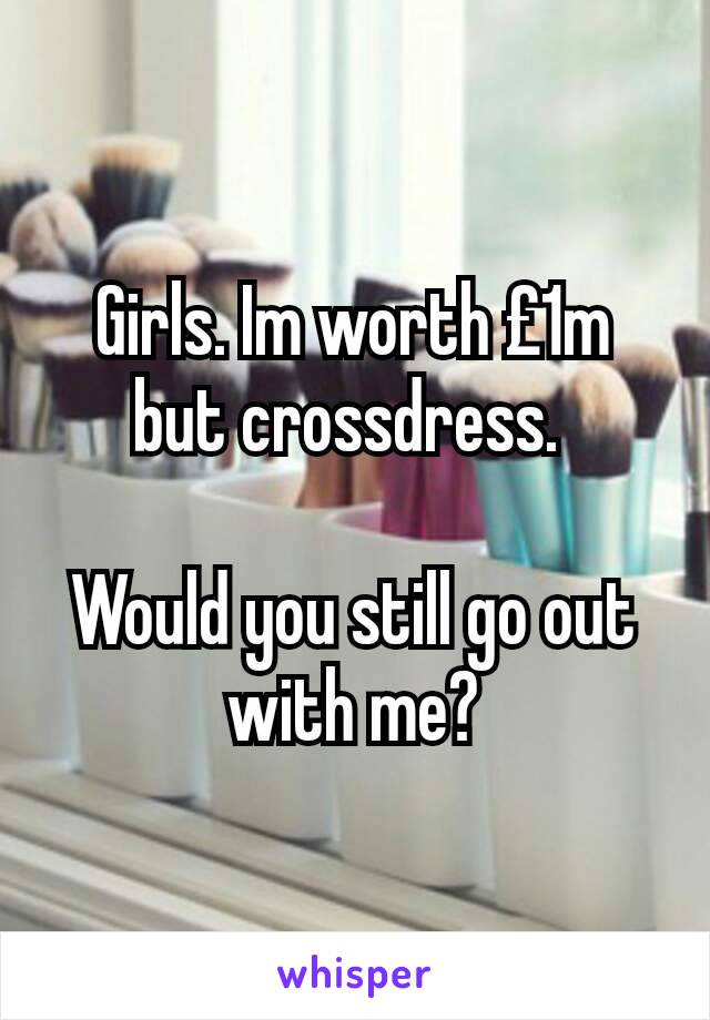 Girls. Im worth £1m but crossdress. 

Would you still go out with me?