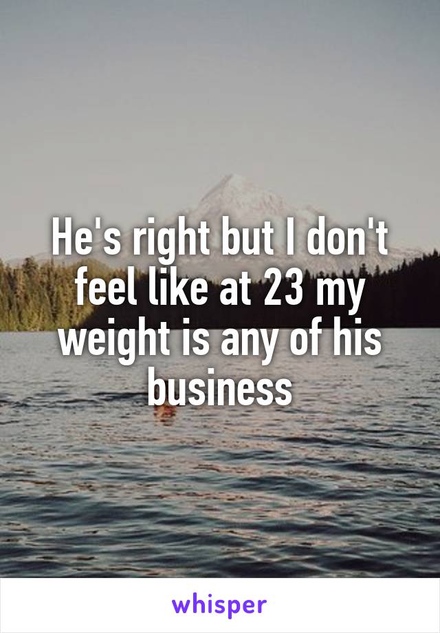 He's right but I don't feel like at 23 my weight is any of his business