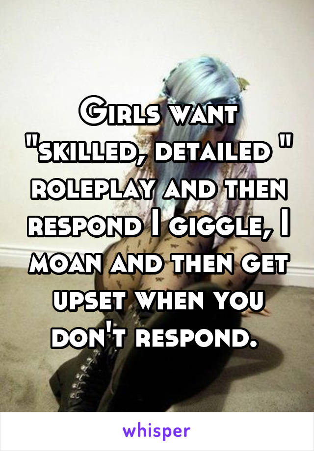 Girls want "skilled, detailed " roleplay and then respond I giggle, I moan and then get upset when you don't respond. 