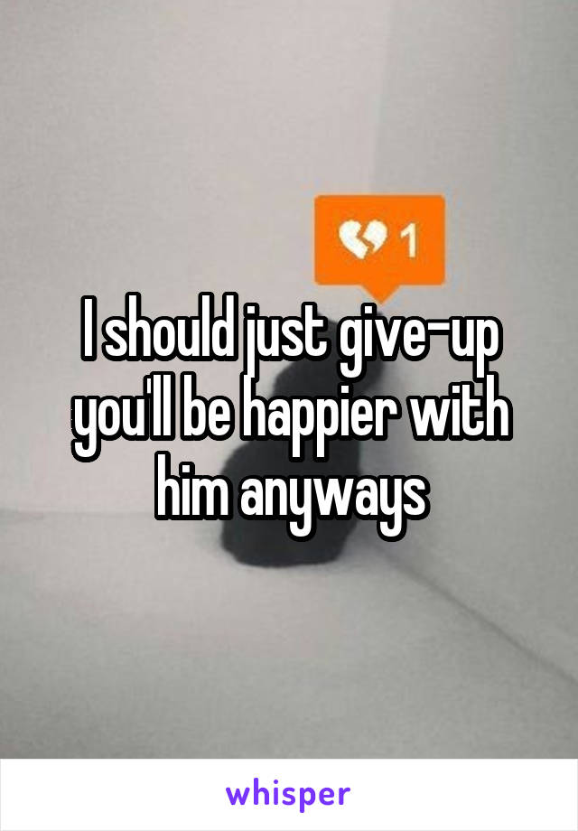 I should just give-up you'll be happier with him anyways