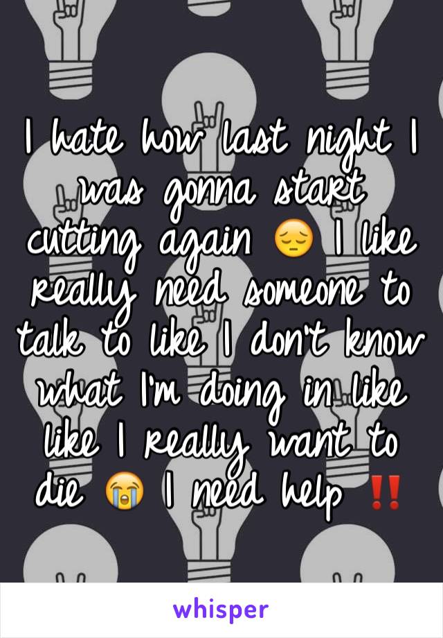 I hate how last night I was gonna start cutting again 😔 I like really need someone to talk to like I don't know what I'm doing in like like I really want to die 😭 I need help ‼️