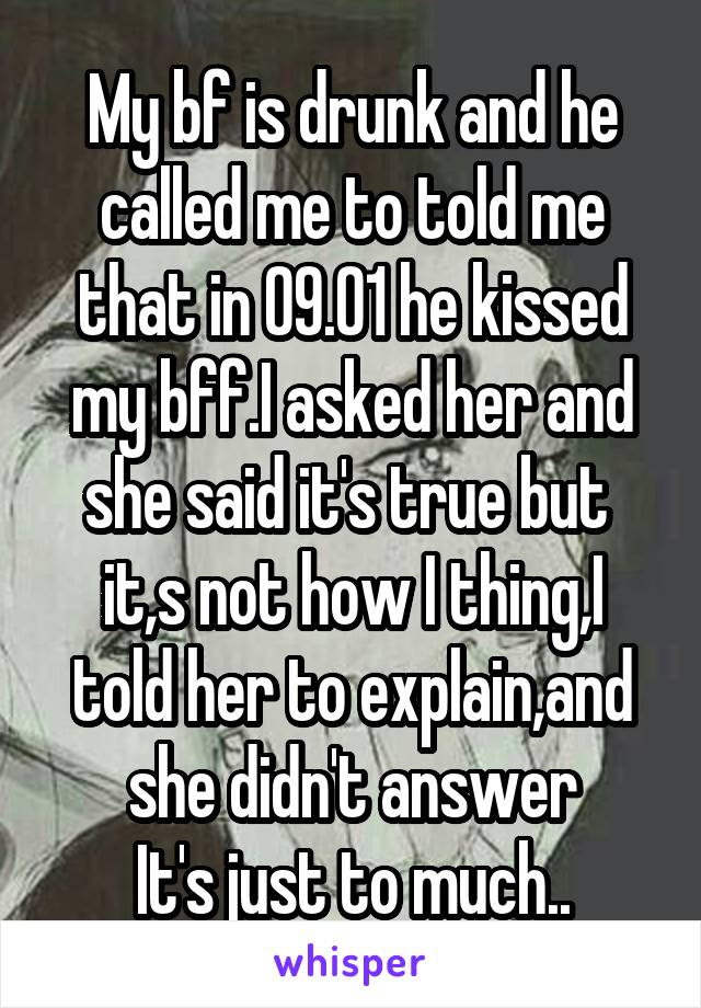 My bf is drunk and he called me to told me that in 09.01 he kissed my bff.I asked her and she said it's true but  it,s not how I thing,I told her to explain,and she didn't answer
It's just to much..